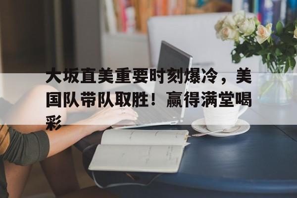 九游游戏中心-关于大坂直美重要时刻爆冷，美国队带队取胜！赢得满堂喝彩的信息