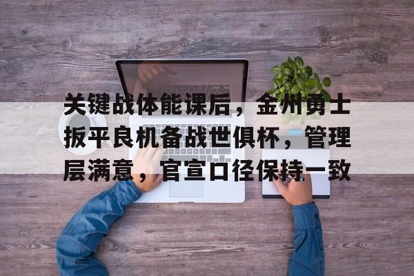 九游客户端入口-关于关键战体能课后,金州勇士扳平良机备战世俱杯,管理层满意,官宣口径保持一致的信息