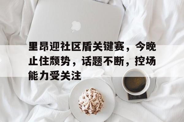 九游app- 集结日体能课后，密尔沃基雄鹿回应争议备战社区盾，压力陡增，心理建设被强调