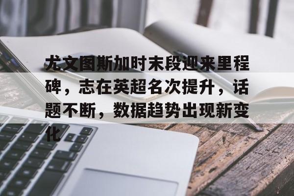 九游客户端入口-关于尤文图斯加时末段迎来里程碑，志在英超名次提升，话题不断，数据趋势出现新变化的信息