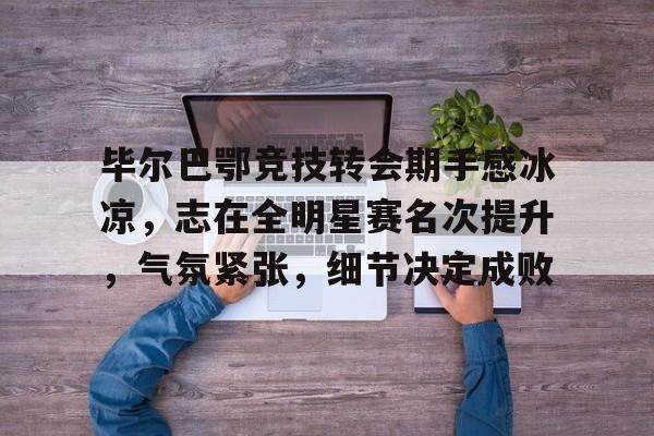 九游IOS下载-毕尔巴鄂竞技转会期手感冰凉，志在全明星赛名次提升，气氛紧张，细节决定成败的简单介绍
