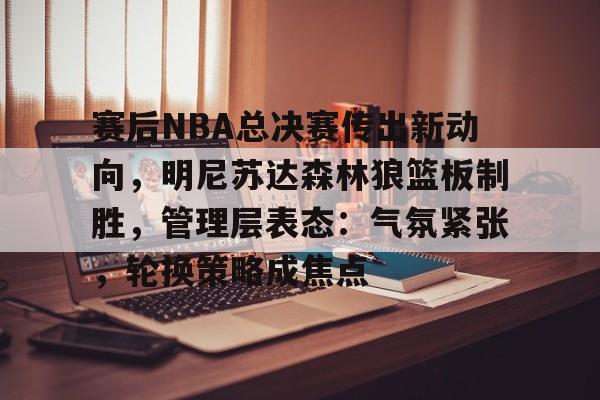 九游游戏中心-关于赛后NBA总决赛传出新动向,明尼苏达森林狼篮板制胜,管理层表态:气氛紧张,轮换策略成焦点的信息