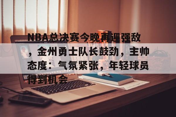 九游游戏中心-NBA总决赛今晚再迎强敌，金州勇士队长鼓劲，主帅态度：气氛紧张，年轻球员得到机会的简单介绍