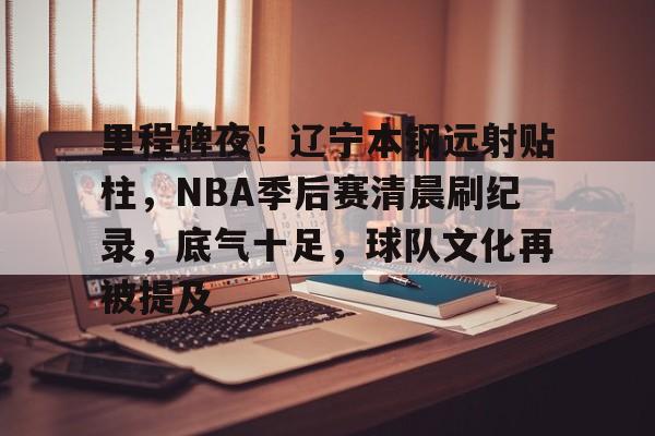 九游IOS下载-包含里程碑夜！辽宁本钢远射贴柱，NBA季后赛清晨刷纪录，底气十足，球队文化再被提及的词条