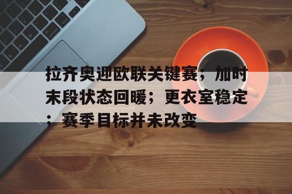 九游IOS下载-拉齐奥迎欧联关键赛；加时末段状态回暖；更衣室稳定；赛季目标并未改变的简单介绍